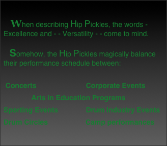 
   When describing Hip Pickles, the words -  Excellence and - - Versatility - - come to mind.  

   Somehow, the Hip Pickles magically balance their performance schedule between:
  Concerts                         Corporate Events               Arts in Education Programs Sporting Events              Drum Industry Events Drum Circles                   Camp performances