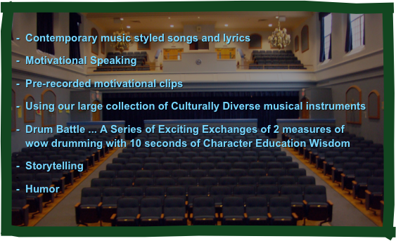 
-  Contemporary music styled songs and lyrics  

 Motivational Speaking  

 Pre-recorded motivational clips 

 Using our large collection of Culturally Diverse musical instruments 

 Drum Battle ... A Series of Exciting Exchanges of 2 measures of   wow drumming with 10 seconds of Character Education Wisdom

  Storytelling

  Humor