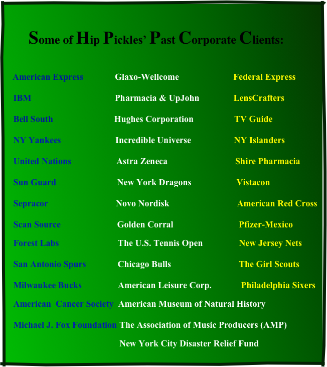 
            Some of Hip Pickles’ Past Corporate Clients:

   American Express              Glaxo-Wellcome                        Federal Express     IBM                                     Pharmacia & UpJohn               LensCrafters     Bell South                           Hughes Corporation                  TV Guide     NY Yankees                        Incredible Universe                   NY Islanders     United Nations                    Astra Zeneca                              Shire Pharmacia     Sun Guard                           New York Dragons                    Vistacon     Sepracor                              Novo Nordisk                              American Red Cross     Scan Source                         Golden Corral                             Pfizer-Mexico
   Forest Labs                          The U.S. Tennis Open                New Jersey Nets                                     San Antonio Spurs              Chicago Bulls                              The Girl Scouts     Milwaukee Bucks                American Leisure Corp.             Philadelphia Sixers
   American  Cancer Society  American Museum of Natural History     Michael J. Fox Foundation The Association of Music Producers (AMP) 
                                                  New York City Disaster Relief Fund