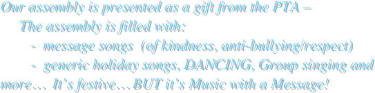 
Our assembly is presented as a gift from the PTA –  
     The assembly is filled with: 
        -  message songs  (of kindness, anti-bullying/respect) 
        -  generic holiday songs, DANCING, Group singing and more…  It’s festive… BUT it’s Music with a Message!