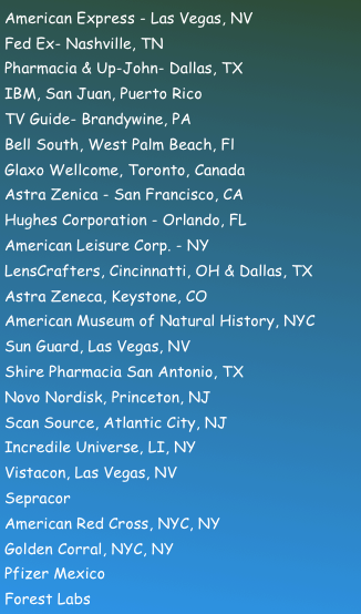 American Express - Las Vegas, NV Fed Ex- Nashville, TN Pharmacia & Up-John- Dallas, TX IBM, San Juan, Puerto Rico TV Guide- Brandywine, PA Bell South, West Palm Beach, Fl Glaxo Wellcome, Toronto, Canada Astra Zenica - San Francisco, CA Hughes Corporation - Orlando, FL American Leisure Corp. - NY LensCrafters, Cincinnatti, OH & Dallas, TX Astra Zeneca, Keystone, CO American Museum of Natural History, NYC Sun Guard, Las Vegas, NV Shire Pharmacia San Antonio, TX Novo Nordisk, Princeton, NJ Scan Source, Atlantic City, NJ Incredile Universe, LI, NY Vistacon, Las Vegas, NV Sepracor American Red Cross, NYC, NY Golden Corral, NYC, NY Pfizer Mexico Forest Labs