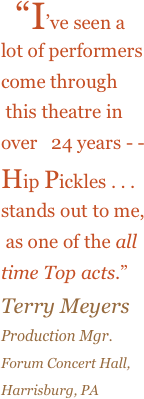    “I’ve seen a 
lot of performers 
come through
 this theatre in 
over   24 years - - 
Hip Pickles . . .
stands out to me,
 as one of the all 
time Top acts.”  
Terry Meyers 
Production Mgr. 
Forum Concert Hall,   
Harrisburg, PA

