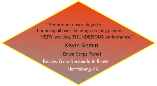 

       
 “ Performers never stayed still,    bouncing all over the stage as they played.
               VERY exciting, THUNDEROUS performance.”
                                        Kevin Gamin
                         Drum Corps Planet
Review from Serenade in Brass 
        Harrisburg, PA 